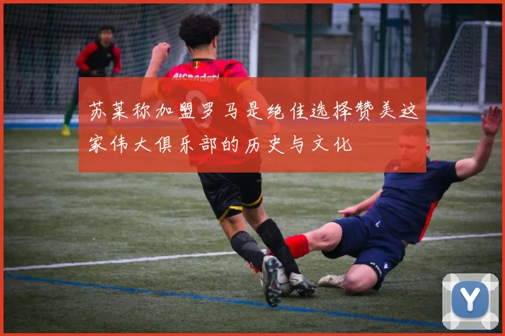 苏莱称加盟罗马是绝佳选择赞美这家伟大俱乐部的历史与文化