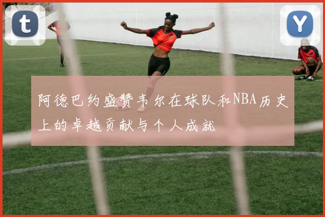 阿德巴约盛赞韦尔在球队和NBA历史上的卓越贡献与个人成就