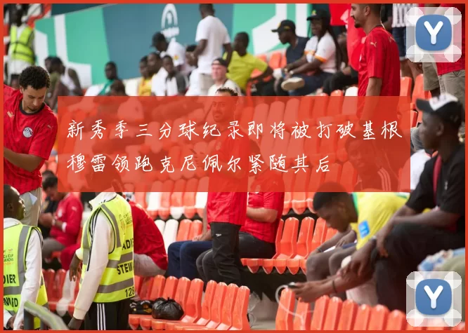 新秀季三分球纪录即将被打破基根穆雷领跑克尼佩尔紧随其后