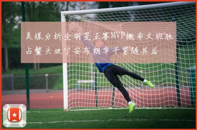 美媒分析全明星正赛MVP概率文班独占鳌头坎宁安布朗华子紧随其后