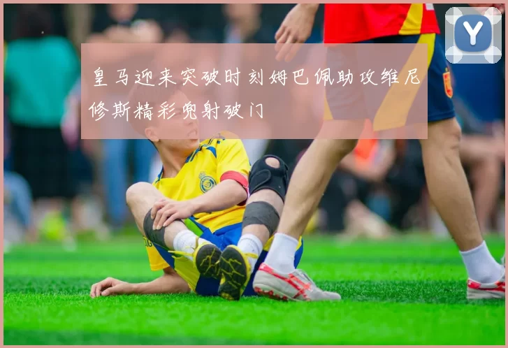 皇马迎来突破时刻姆巴佩助攻维尼修斯精彩兜射破门
