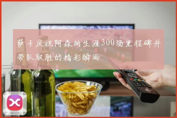 萨卡庆祝阿森纳生涯300场里程碑并带队取胜的精彩瞬间