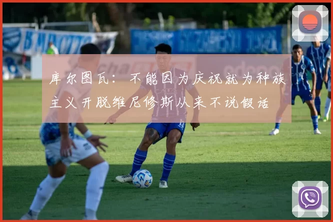 库尔图瓦：不能因为庆祝就为种族主义开脱维尼修斯从来不说假话