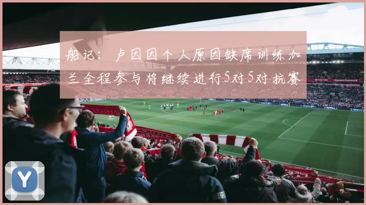 船记：卢因因个人原因缺席训练加兰全程参与将继续进行5对5对抗赛
