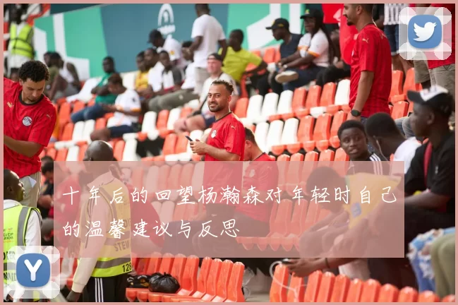 十年后的回望杨瀚森对年轻时自己的温馨建议与反思