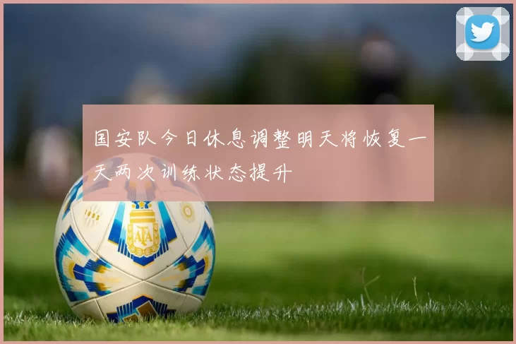 国安队今日休息调整明天将恢复一天两次训练状态提升