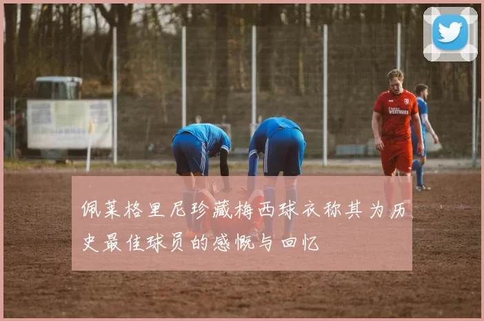 佩莱格里尼珍藏梅西球衣称其为历史最佳球员的感慨与回忆