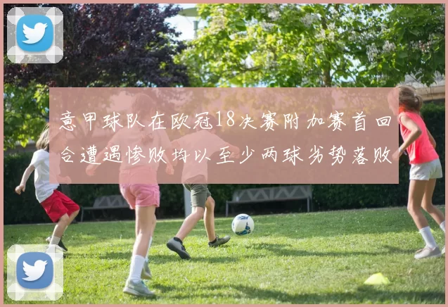 意甲球队在欧冠18决赛附加赛首回合遭遇惨败均以至少两球劣势落败