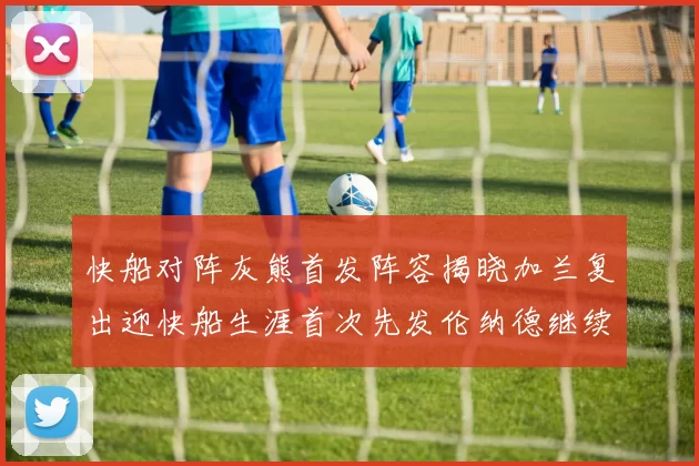 快船对阵灰熊首发阵容揭晓加兰复出迎快船生涯首次先发伦纳德继续出战