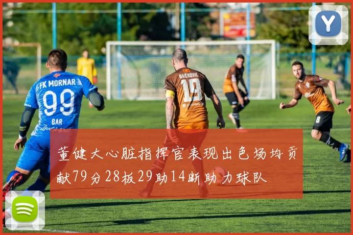 董健大心脏指挥官表现出色场均贡献79分28板29助14断助力球队