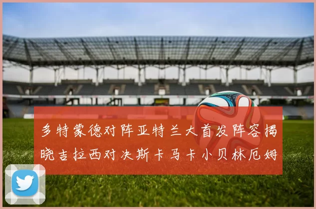 多特蒙德对阵亚特兰大首发阵容揭晓吉拉西对决斯卡马卡小贝林厄姆出战