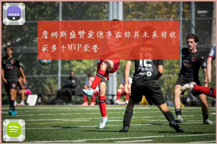詹姆斯盛赞爱德华兹称其未来将收获多个MVP荣誉