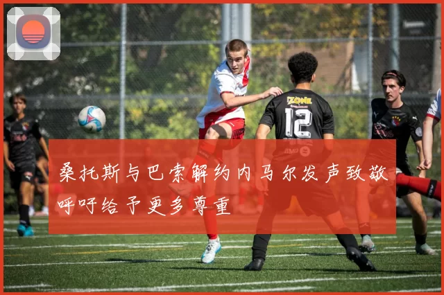 桑托斯与巴索解约内马尔发声致敬呼吁给予更多尊重