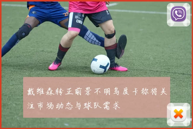 戴维森转正前景不明乌度卡称将关注市场动态与球队需求