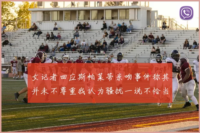 女记者回应斯帕莱蒂亲吻事件称其并未不尊重我认为骚扰一说不恰当