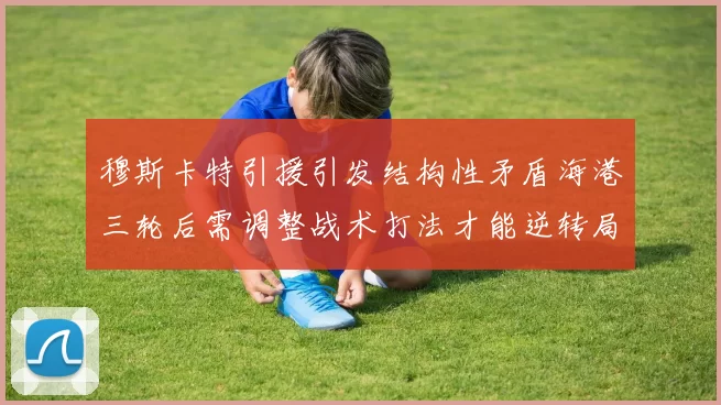 穆斯卡特引援引发结构性矛盾海港三轮后需调整战术打法才能逆转局面