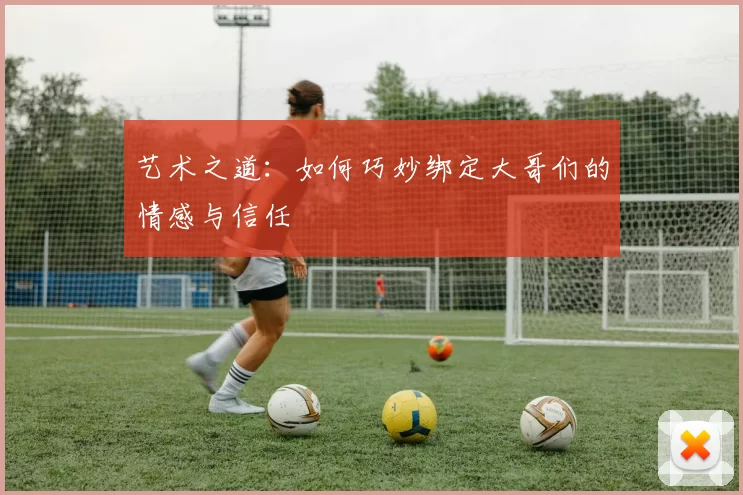 艺术之道：如何巧妙绑定大哥们的情感与信任