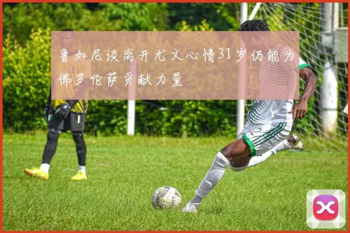 鲁加尼谈离开尤文心情31岁仍能为佛罗伦萨贡献力量