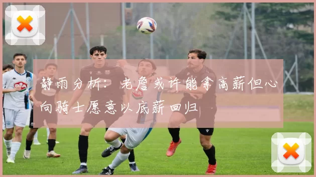 静雨分析：老詹或许能拿高薪但心向骑士愿意以底薪回归