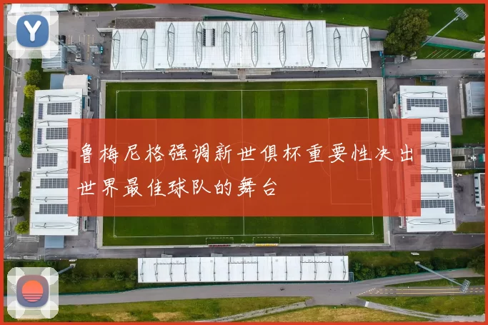 鲁梅尼格强调新世俱杯重要性决出世界最佳球队的舞台