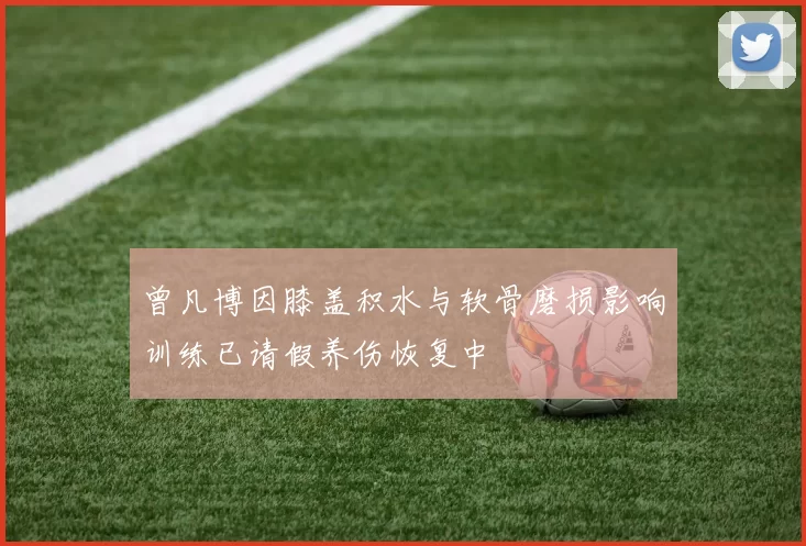 曾凡博因膝盖积水与软骨磨损影响训练已请假养伤恢复中