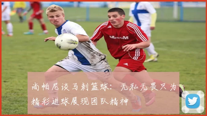 尚帕尼谈马刺篮球：无私无畏只为精彩进球展现团队精神