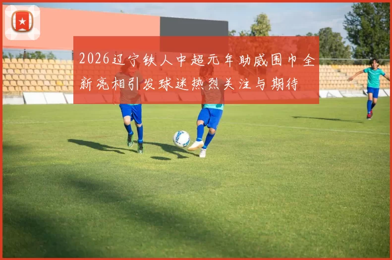 2026辽宁铁人中超元年助威围巾全新亮相引发球迷热烈关注与期待
