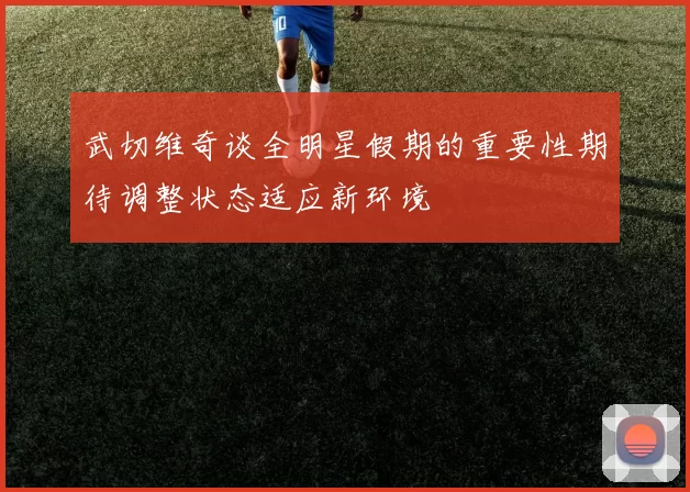武切维奇谈全明星假期的重要性期待调整状态适应新环境