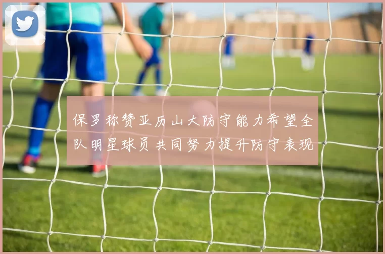 保罗称赞亚历山大防守能力希望全队明星球员共同努力提升防守表现