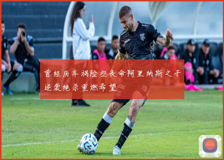 曾经历车祸险些丧命阿里纳斯之子逆袭绝杀重燃希望